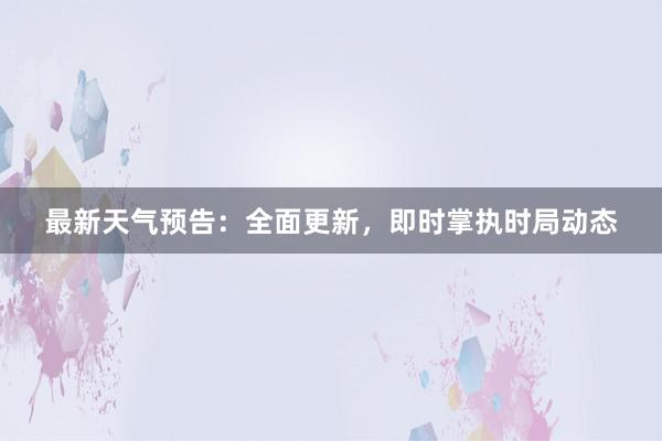 最新天气预告：全面更新，即时掌执时局动态